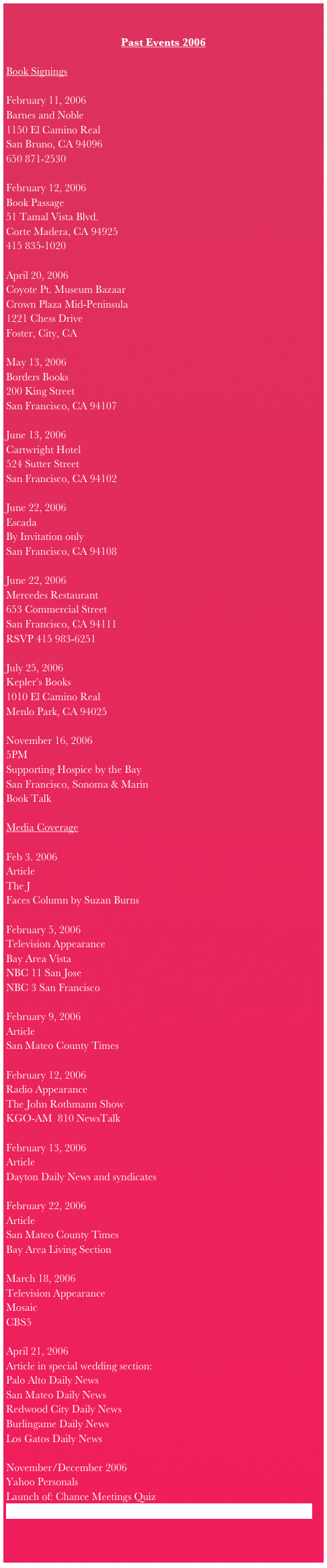 

Past Events 2006 
    Book SigningsFebruary 11, 2006Barnes and Noble1150 El Camino RealSan Bruno, CA 94096650 871-2530February 12, 2006Book Passage 51 Tamal Vista Blvd. Corte Madera, CA 94925415 835-1020April 20, 2006Coyote Pt. Museum Bazaar Crown Plaza Mid-Peninsula1221 Chess DriveFoster, City, CAMay 13, 2006Borders Books200 King StreetSan Francisco, CA 94107June 13, 2006  Cartwright Hotel524 Sutter StreetSan Francisco, CA 94102 June 22, 2006Escada By Invitation onlySan Francisco, CA 94108June 22, 2006Mercedes Restaurant 653 Commercial StreetSan Francisco, CA 94111RSVP 415 983-6251July 25, 2006Kepler’s Books1010 El Camino RealMenlo Park, CA 94025November 16, 20065PMSupporting Hospice by the BaySan Francisco, Sonoma & MarinBook TalkMedia CoverageFeb 3. 2006ArticleThe JFaces Column by Suzan BurnsFebruary 5, 2006 Television Appearance Bay Area Vista NBC 11 San Jose NBC 3 San Francisco February 9, 2006ArticleSan Mateo County TimesFebruary 12, 2006Radio AppearanceThe John Rothmann ShowKGO-AM  810 NewsTalk February 13, 2006Article Dayton Daily News and syndicatesFebruary 22, 2006ArticleSan Mateo County TimesBay Area Living SectionMarch 18, 2006Television AppearanceMosaicCBS5April 21, 2006Article in special wedding section:Palo Alto Daily NewsSan Mateo Daily NewsRedwood City Daily NewsBurlingame Daily NewsLos Gatos Daily NewsNovember/December 2006Yahoo PersonalsLaunch of: Chance Meetings Quiz http://personals.yahoo.com/us/static/dating-advice_chance-meetings     