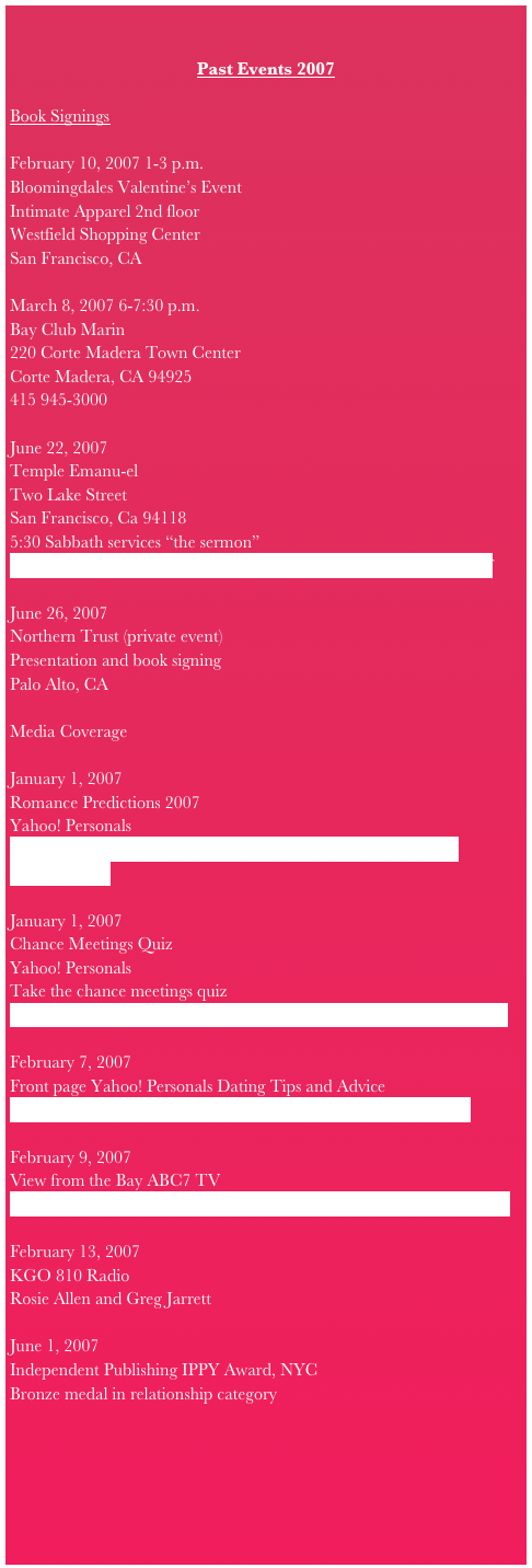 

Past Events 2007

Book SigningsFebruary 10, 2007 1-3 p.m.Bloomingdales Valentine’s EventIntimate Apparel 2nd floorWestfield Shopping CenterSan Francisco, CAMarch 8, 2007 6-7:30 p.m.Bay Club Marin220 Corte Madera Town CenterCorte Madera, CA 94925415 945-3000June 22, 2007Temple Emanu-elTwo Lake StreetSan Francisco, Ca 941185:30 Sabbath services “the sermon”http://www.emanuelsf.org/downloads/chronicle/chron_may07.pdf
June 26, 2007Northern Trust (private event)Presentation and book signingPalo Alto, CAMedia CoverageJanuary 1, 2007Romance Predictions 2007Yahoo! Personalshttp://personals.yahoo.com/us/static/dating-advice_romance-predictions-07January 1, 2007Chance Meetings QuizYahoo! PersonalsTake the chance meetings quizhttp://personals.yahoo.com/us/static/dating-advice_chance-meetingsFebruary 7, 2007Front page Yahoo! Personals Dating Tips and Advicehttp://personals.yahoo.com/us/static/dating-relationships-homeFebruary 9, 2007View from the Bay ABC7 TVhttp://abclocal.go.com/kgo/story?section=viewfrombay&id=5019861February 13, 2007KGO 810 RadioRosie Allen and Greg JarrettJune 1, 2007Independent Publishing IPPY Award, NYCBronze medal in relationship category